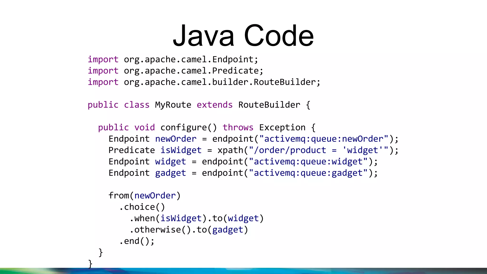 Java Code
import org.apache.camel.Endpoint;
import org.apache.camel.Predicate;
import org.apache.camel.builder.RouteBuilder;
public class MyRoute extends RouteBuilder {
public void configure() throws Exception {
Endpoint newOrder = endpoint("activemq:queue:newOrder");
Predicate isWidget = xpath("/order/product = 'widget'");
Endpoint widget = endpoint("activemq:queue:widget");
Endpoint gadget = endpoint("activemq:queue:gadget");
from(newOrder)
.choice()
.when(isWidget).to(widget)
.otherwise().to(gadget)
.end();
}
}
 