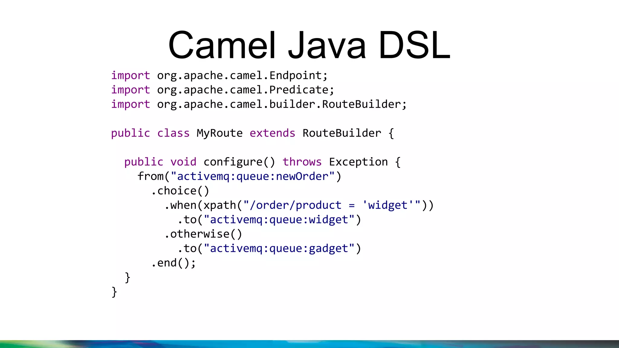 Camel Java DSL
import org.apache.camel.Endpoint;
import org.apache.camel.Predicate;
import org.apache.camel.builder.RouteBuilder;
public class MyRoute extends RouteBuilder {
public void configure() throws Exception {
from("activemq:queue:newOrder")
.choice()
.when(xpath("/order/product = 'widget'"))
.to("activemq:queue:widget")
.otherwise()
.to("activemq:queue:gadget")
.end();
}
}
 
