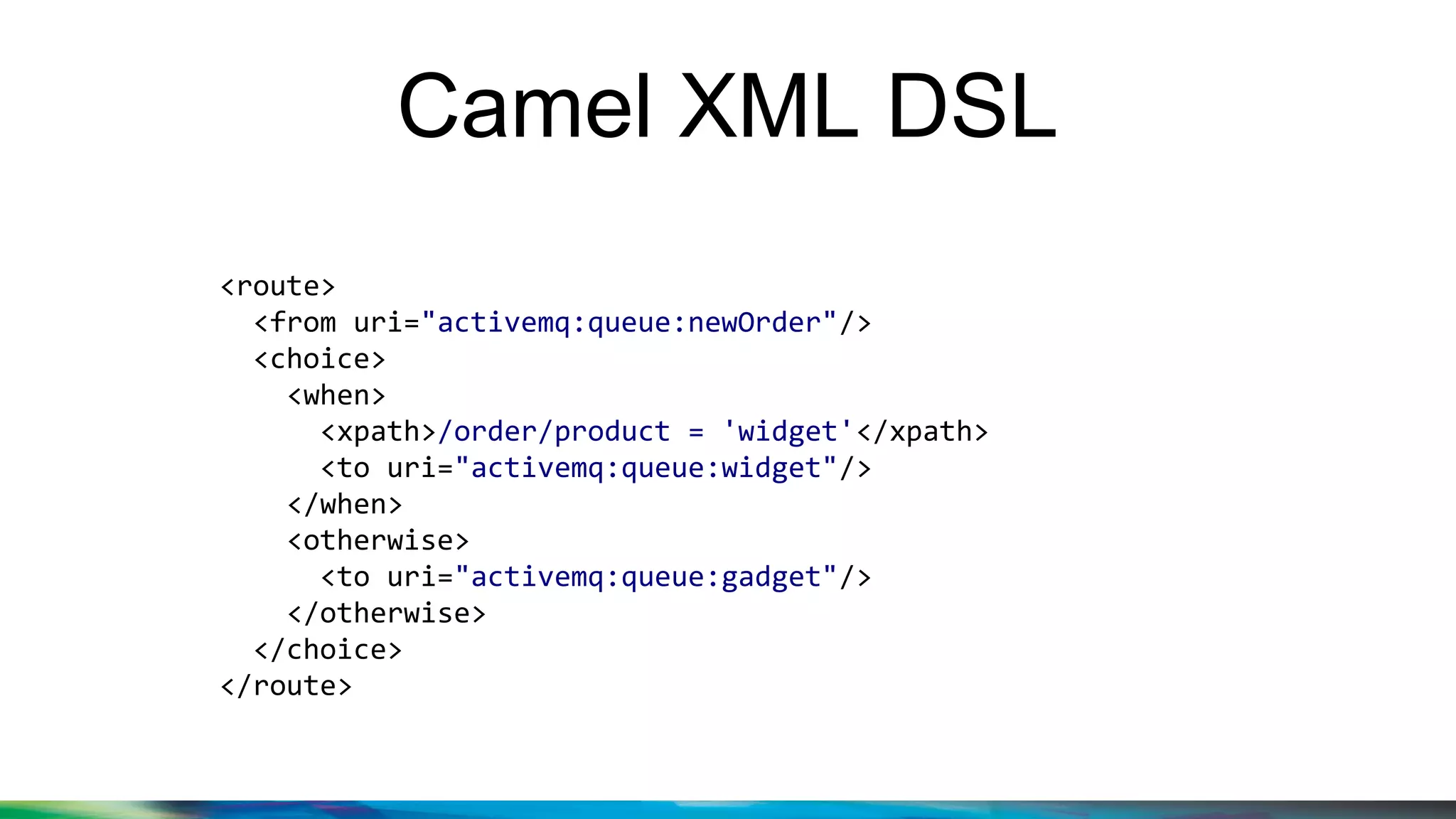 Camel XML DSL
<route>
<from uri="activemq:queue:newOrder"/>
<choice>
<when>
<xpath>/order/product = 'widget'</xpath>
<to uri="activemq:queue:widget"/>
</when>
<otherwise>
<to uri="activemq:queue:gadget"/>
</otherwise>
</choice>
</route>
 