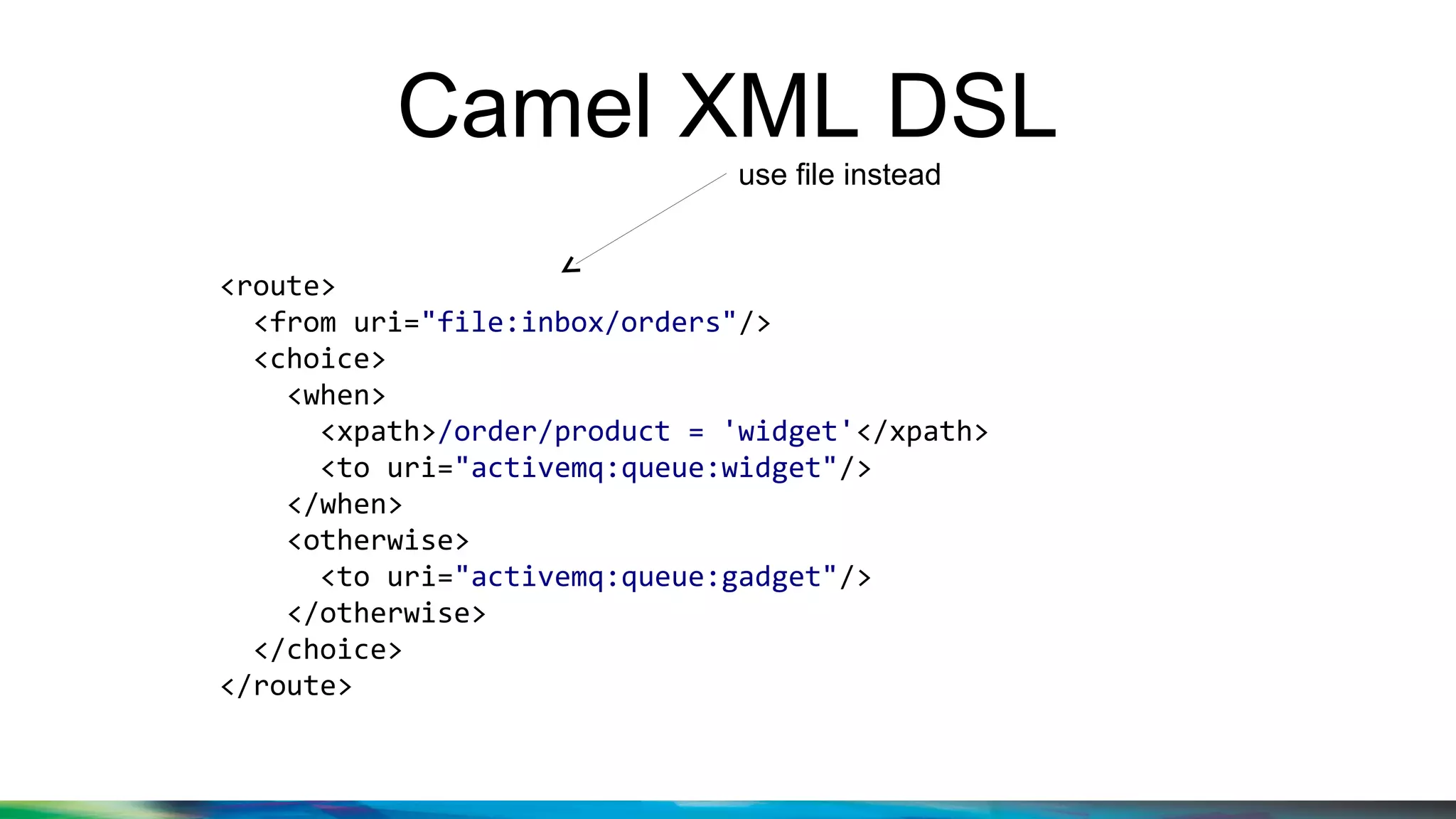 Camel XML DSL
<route>
<from uri="file:inbox/orders"/>
<choice>
<when>
<xpath>/order/product = 'widget'</xpath>
<to uri="activemq:queue:widget"/>
</when>
<otherwise>
<to uri="activemq:queue:gadget"/>
</otherwise>
</choice>
</route>
use file instead
 