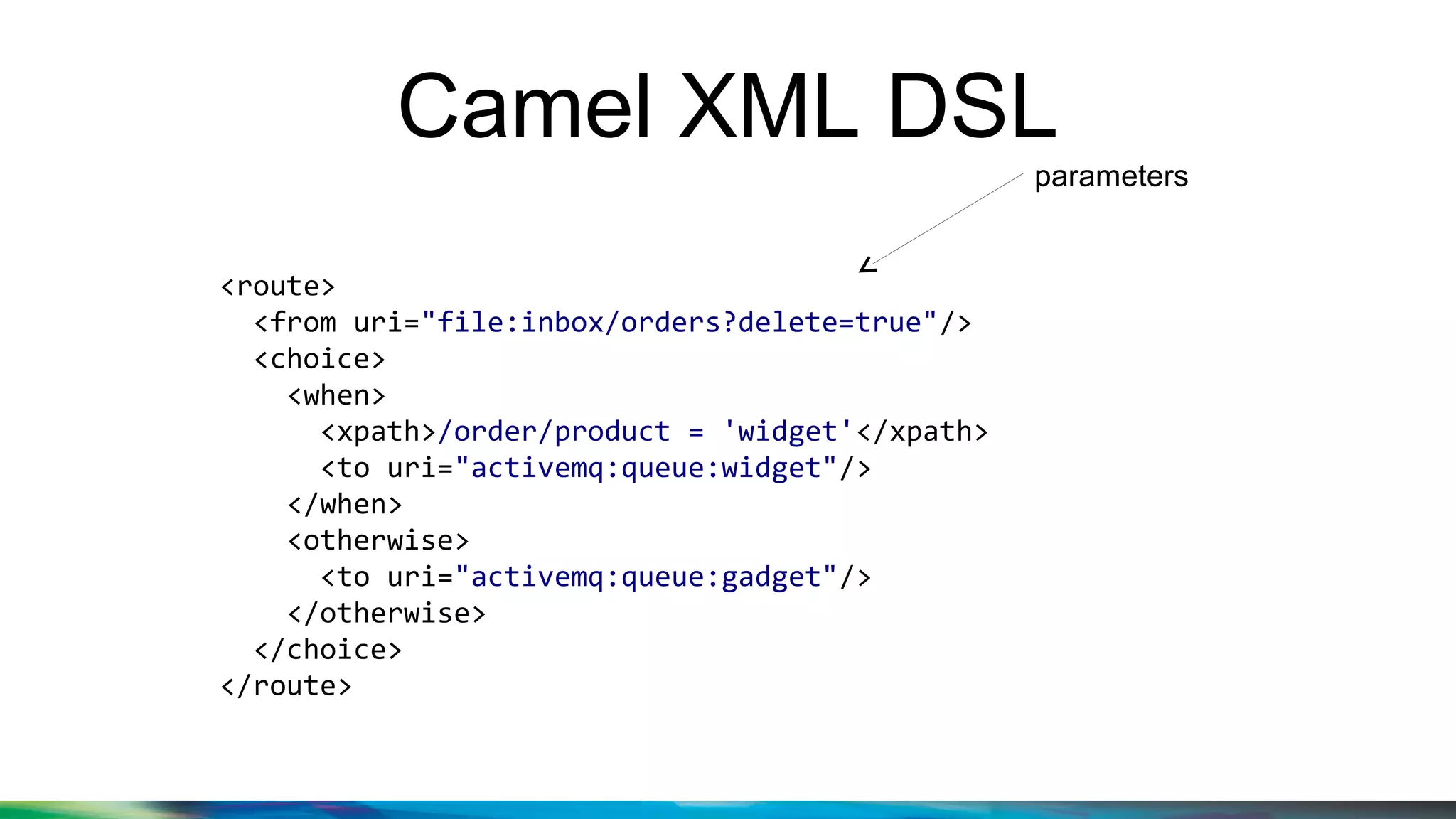Camel XML DSL
<route>
<from uri="file:inbox/orders?delete=true"/>
<choice>
<when>
<xpath>/order/product = 'widget'</xpath>
<to uri="activemq:queue:widget"/>
</when>
<otherwise>
<to uri="activemq:queue:gadget"/>
</otherwise>
</choice>
</route>
parameters
 