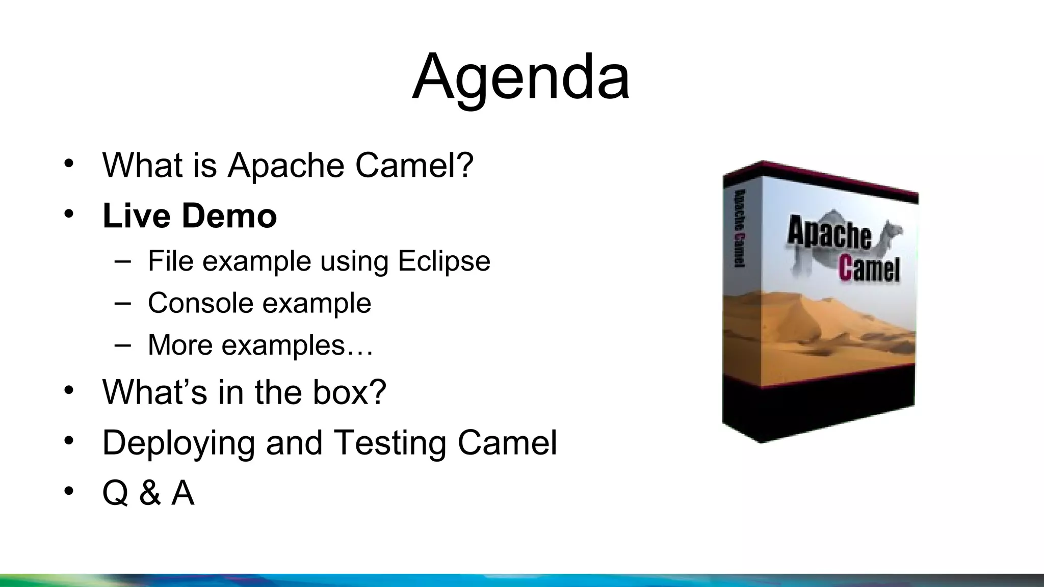 Agenda
• What is Apache Camel?
• Live Demo
– File example using Eclipse
– Console example
– More examples…
• What’s in the box?
• Deploying and Testing Camel
• Q & A
 