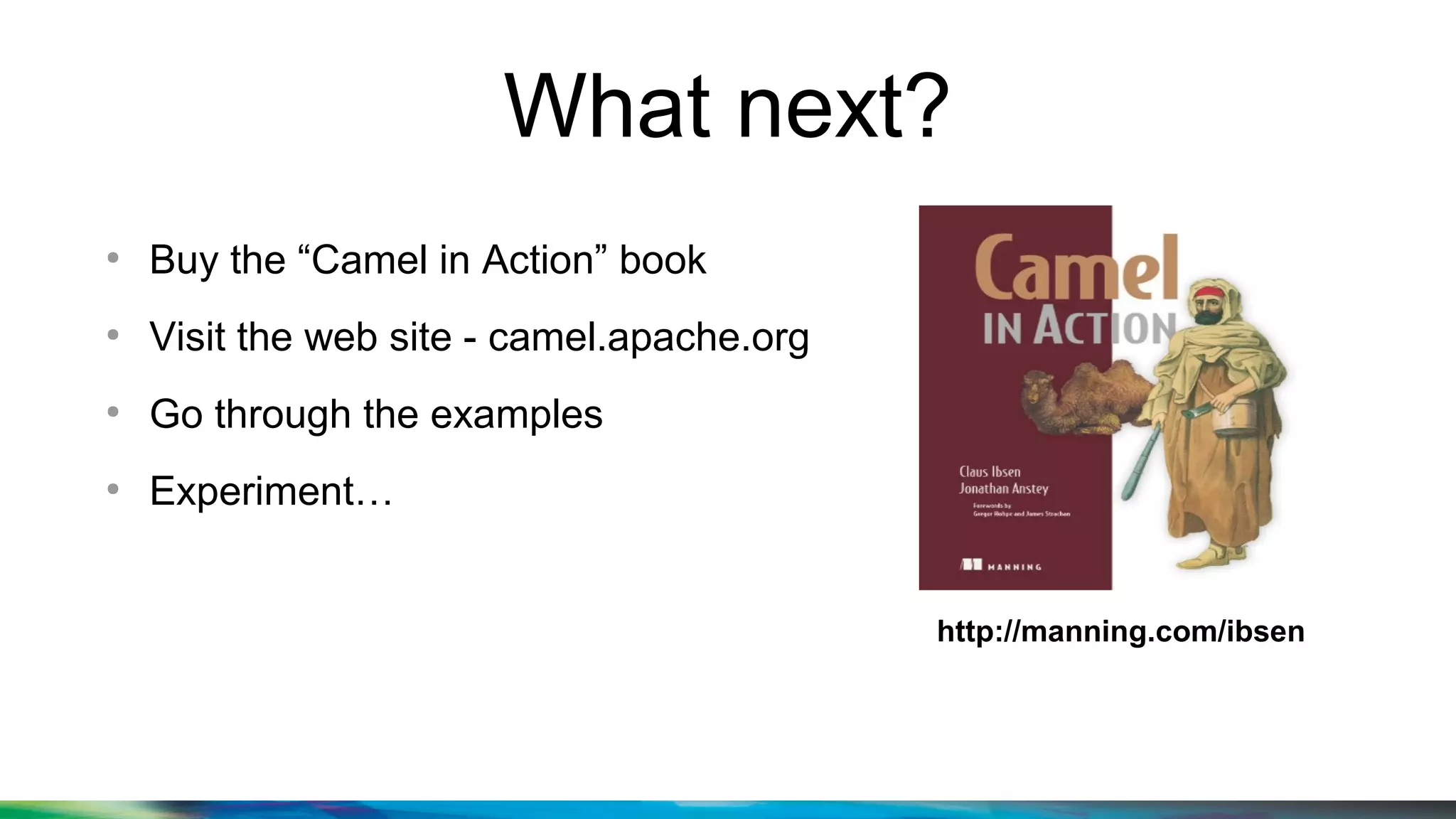 What next?
●
Buy the “Camel in Action” book
●
Visit the web site - camel.apache.org
●
Go through the examples
●
Experiment…
http://manning.com/ibsen
 
