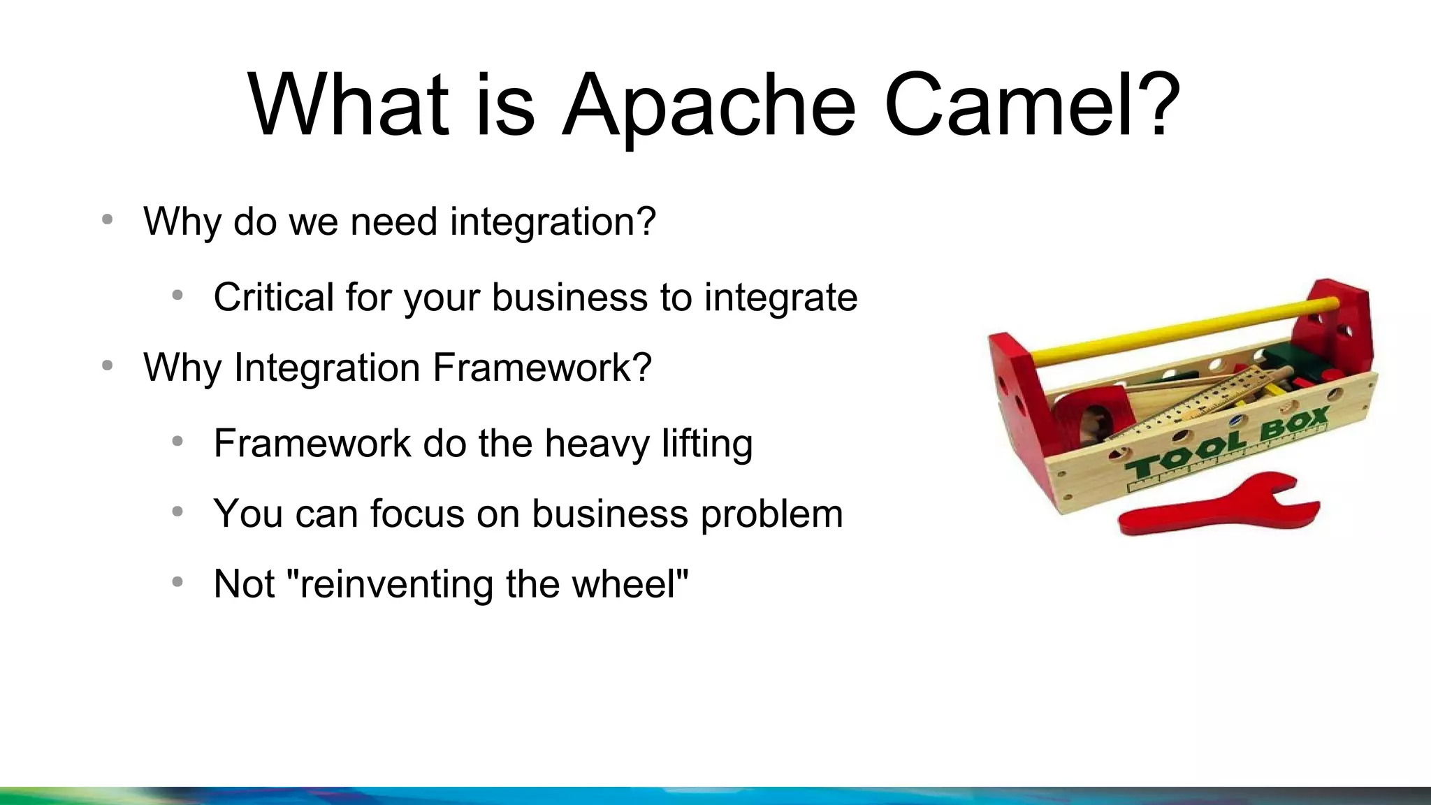 What is Apache Camel?
●
Why do we need integration?
●
Critical for your business to integrate
●
Why Integration Framework?
●
Framework do the heavy lifting
●
You can focus on business problem
●
Not "reinventing the wheel"
 