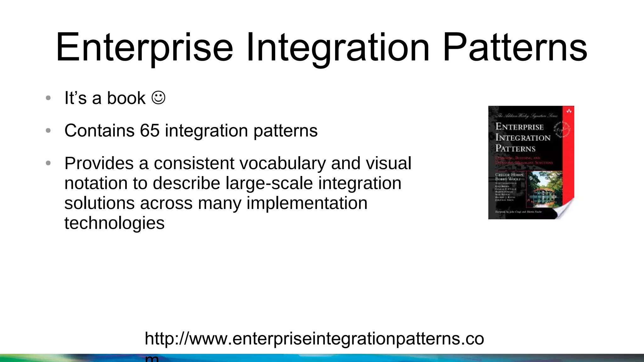 Enterprise Integration Patterns
http://www.enterpriseintegrationpatterns.co
● It’s a book 
● Contains 65 integration patterns
● Provides a consistent vocabulary and visual
notation to describe large-scale integration
solutions across many implementation
technologies
 