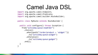 Camel Java DSL
import org.apache.camel.Endpoint;
import org.apache.camel.Predicate;
import org.apache.camel.builder.RouteBuilder;
public class MyRoute extends RouteBuilder {
public void configure() throws Exception {
from("activemq:queue:newOrder")
.choice()
.when(xpath("/order/product = 'widget'"))
.to("activemq:queue:widget")
.otherwise()
.to("activemq:queue:gadget")
.end();
}
}
 