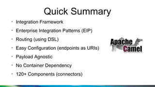 Quick Summary
●
Integration Framework
●
Enterprise Integration Patterns (EIP)
●
Routing (using DSL)
●
Easy Configuration (endpoints as URIs)
●
Payload Agnostic
●
No Container Dependency
●
120+ Components (connectors)
 