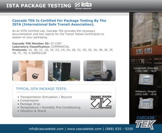 ISTA PACKAGE TESTING


 Cascade TEK Is Certified For Package Testing By The
 ISTA (International Safe Transit Association).
 As an ISTA Certified Lab, Cascade TEK provides the necessary
 documentation and test reports for the Transit Tested Certification to
 appear on your packaging.

 Cascade TEK Member ID: ST-2387
 Laboratory Classification: COMMERCIAL
 Protocols: 1A, 1B, 1C, 1D, 1E, 1G, 1H, 2A, 2B, 2C, 2D, 2E, 3A, 3B, 3E, 3F,
 7B, 7C, 7D, 6-SAMSCLUB




                                                                              Longmont, Colorado
                                                                               (720) 340 - 7810



                                                                                    FRONT RANGE




   TYPICAL ISTA PACKAGE TESTS:
                                                                               Hillsboro, Oregon
                                                                               (503) 648 - 1818
    •   Transportation Simulation / Bounce
    •   Compression
    •   Package Drop
    •   Temperature / Humidity Pre-Conditioning
    •   Vibration & Shock




             info@cascadetek.com | www.cascadetek.com | (888) 835 - 9250
 