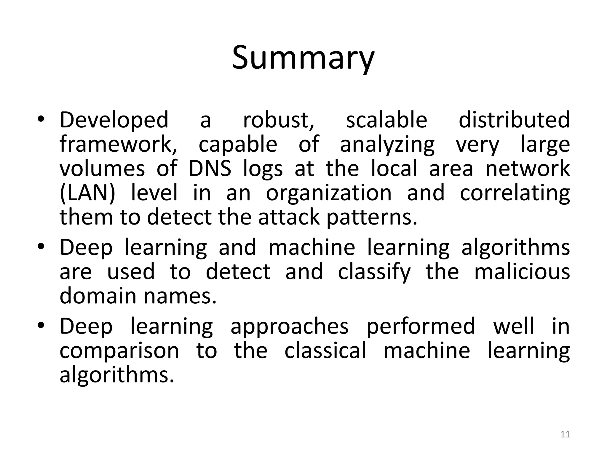 Summary
• Developed a robust, scalable distributed
framework, capable of analyzing very large
volumes of DNS logs at the local area network
(LAN) level in an organization and correlating
them to detect the attack patterns.
• Deep learning and machine learning algorithms
are used to detect and classify the malicious
domain names.
• Deep learning approaches performed well in
comparison to the classical machine learning
algorithms.
11
 