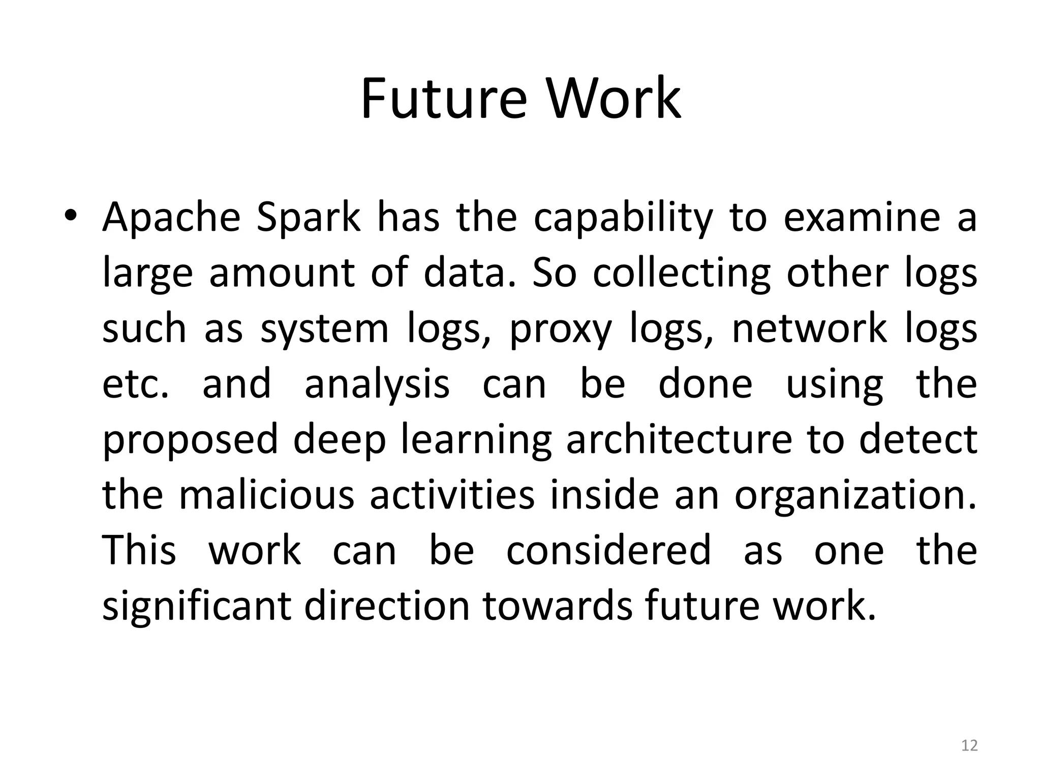Future Work
• Apache Spark has the capability to examine a
large amount of data. So collecting other logs
such as system logs, proxy logs, network logs
etc. and analysis can be done using the
proposed deep learning architecture to detect
the malicious activities inside an organization.
This work can be considered as one the
significant direction towards future work.
12
 