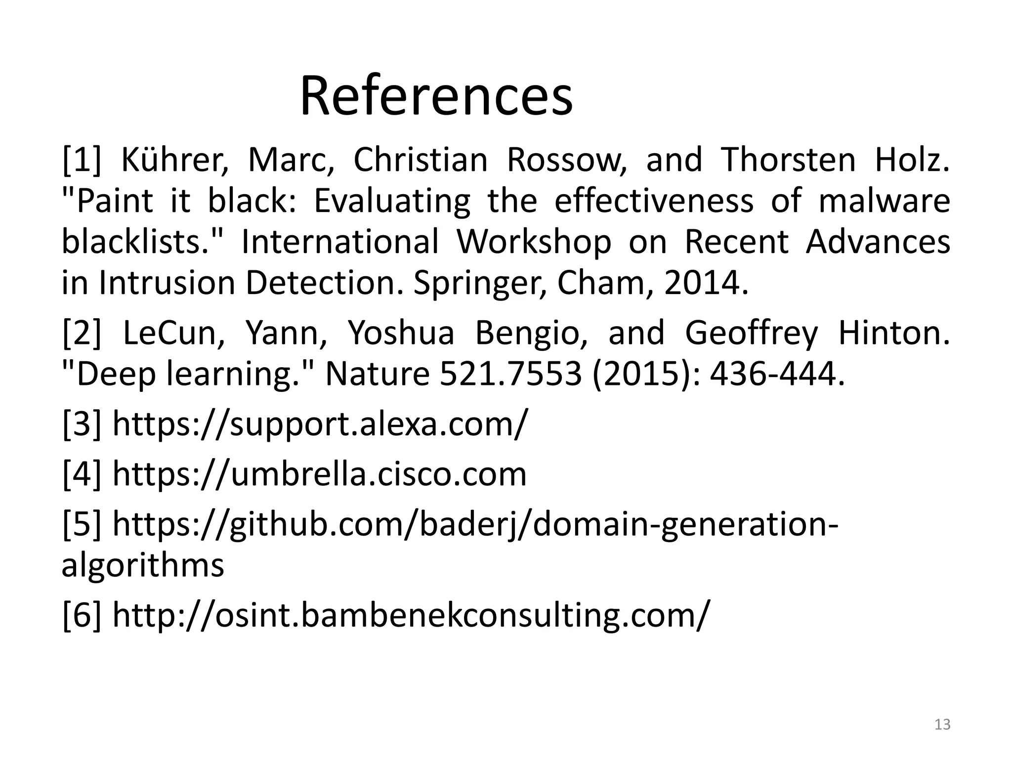 References
[1] Kührer, Marc, Christian Rossow, and Thorsten Holz.
"Paint it black: Evaluating the effectiveness of malware
blacklists." International Workshop on Recent Advances
in Intrusion Detection. Springer, Cham, 2014.
[2] LeCun, Yann, Yoshua Bengio, and Geoffrey Hinton.
"Deep learning." Nature 521.7553 (2015): 436-444.
[3] https://support.alexa.com/
[4] https://umbrella.cisco.com
[5] https://github.com/baderj/domain-generation-
algorithms
[6] http://osint.bambenekconsulting.com/
13
 
