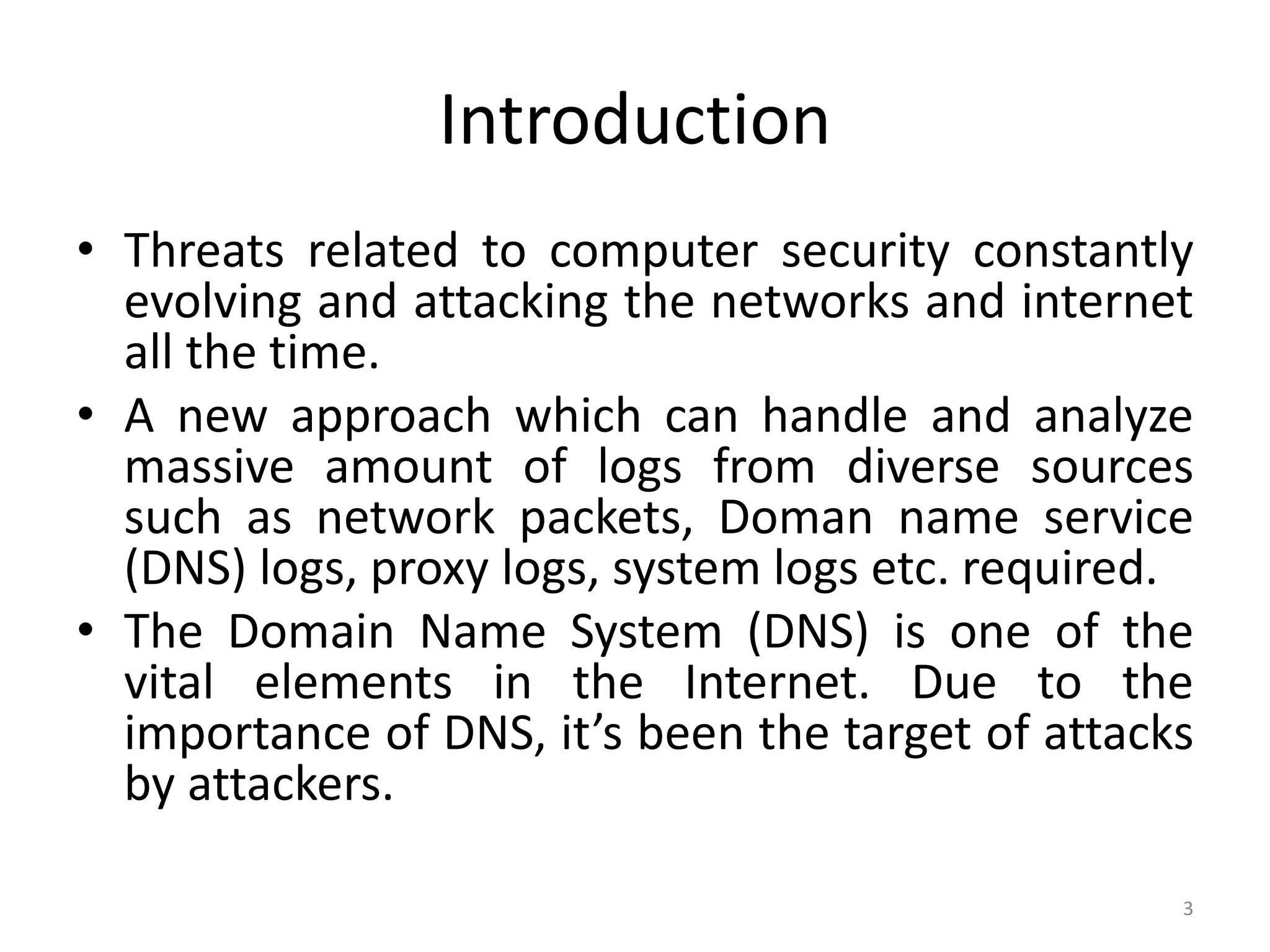 Introduction
• Threats related to computer security constantly
evolving and attacking the networks and internet
all the time.
• A new approach which can handle and analyze
massive amount of logs from diverse sources
such as network packets, Doman name service
(DNS) logs, proxy logs, system logs etc. required.
• The Domain Name System (DNS) is one of the
vital elements in the Internet. Due to the
importance of DNS, it’s been the target of attacks
by attackers.
3
 