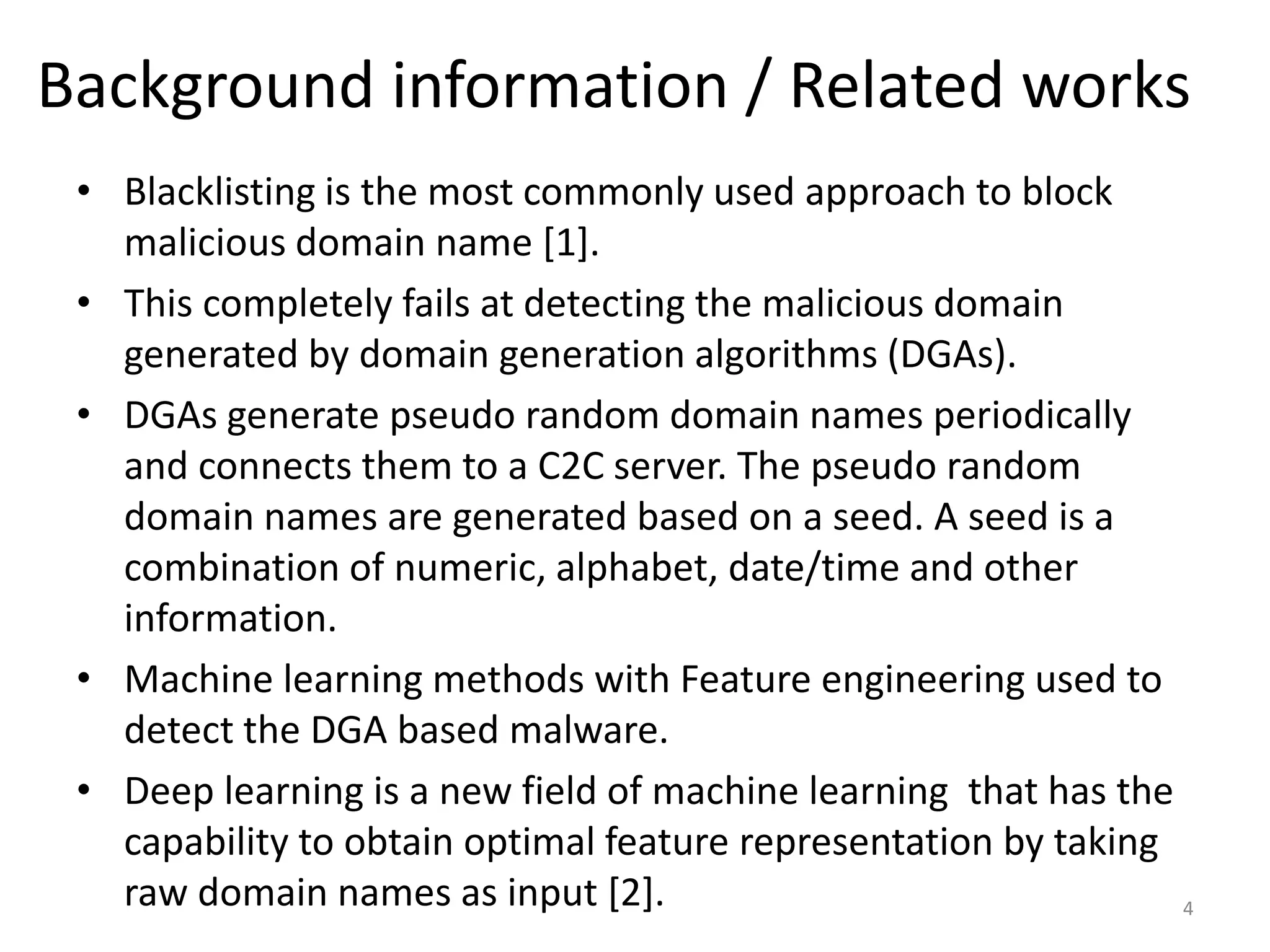 Background information / Related works
• Blacklisting is the most commonly used approach to block
malicious domain name [1].
• This completely fails at detecting the malicious domain
generated by domain generation algorithms (DGAs).
• DGAs generate pseudo random domain names periodically
and connects them to a C2C server. The pseudo random
domain names are generated based on a seed. A seed is a
combination of numeric, alphabet, date/time and other
information.
• Machine learning methods with Feature engineering used to
detect the DGA based malware.
• Deep learning is a new field of machine learning that has the
capability to obtain optimal feature representation by taking
raw domain names as input [2]. 4
 