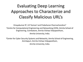 Evaluating Deep Learning
Approaches to Characterize and
Classify Malicious URL’s
Vinayakumar R1, K.P Soman1 and Prabaharan Poornachandran2
1Centre for Computational Engineering and Networking (CEN), Amrita School of
Engineering, Coimbatore, Amrita Vishwa Vidyapeetham,
Amrita University, India.
2Center for Cyber Security Systems and Networks, Amrita School of Engineering,
Amritapuri, Amrita Vishwa Vidyapeetham,
Amrita University, India.
 