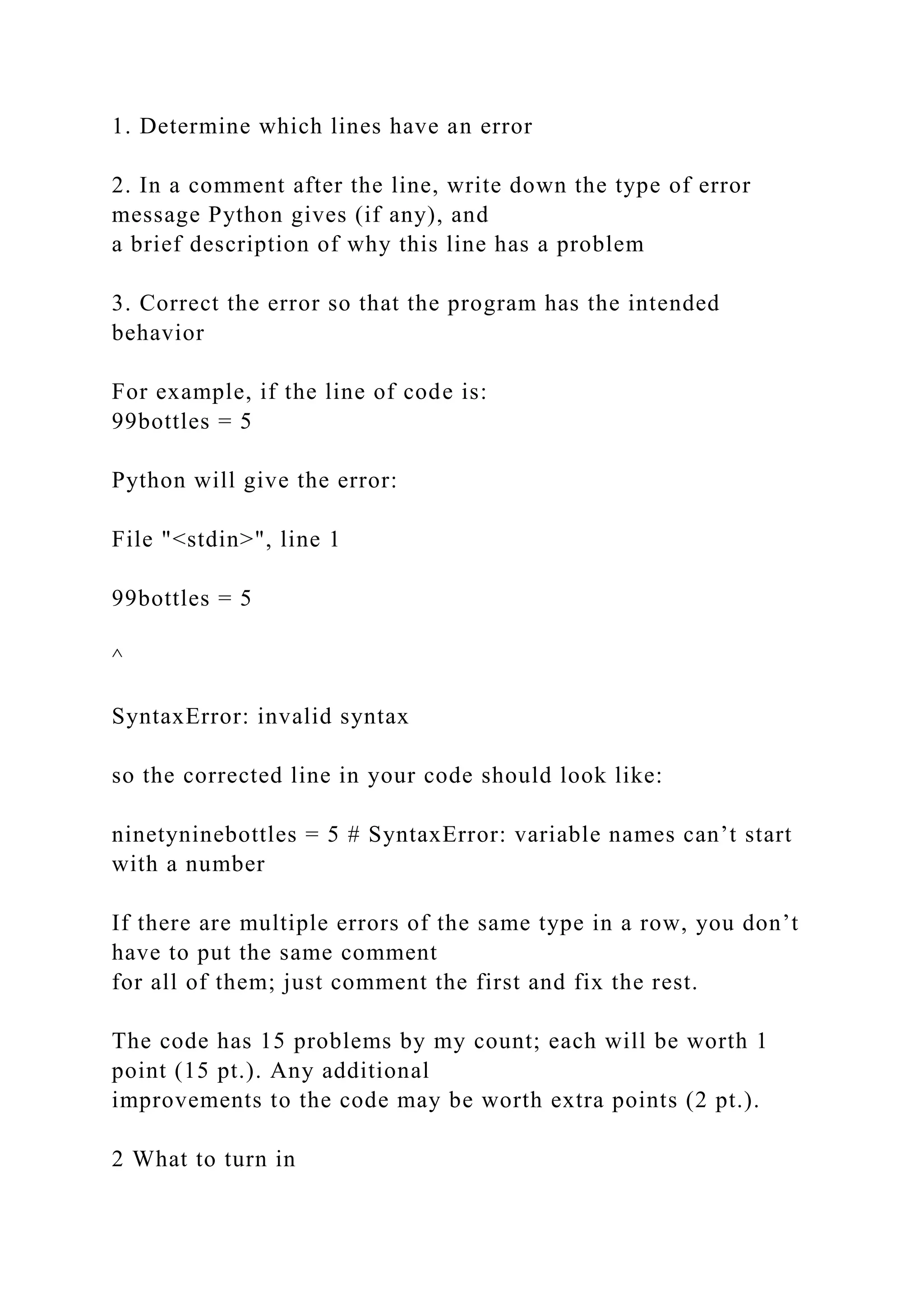 1. Determine which lines have an error
2. In a comment after the line, write down the type of error
message Python gives (if any), and
a brief description of why this line has a problem
3. Correct the error so that the program has the intended
behavior
For example, if the line of code is:
99bottles = 5
Python will give the error:
File "<stdin>", line 1
99bottles = 5
^
SyntaxError: invalid syntax
so the corrected line in your code should look like:
ninetyninebottles = 5 # SyntaxError: variable names can’t start
with a number
If there are multiple errors of the same type in a row, you don’t
have to put the same comment
for all of them; just comment the first and fix the rest.
The code has 15 problems by my count; each will be worth 1
point (15 pt.). Any additional
improvements to the code may be worth extra points (2 pt.).
2 What to turn in
 