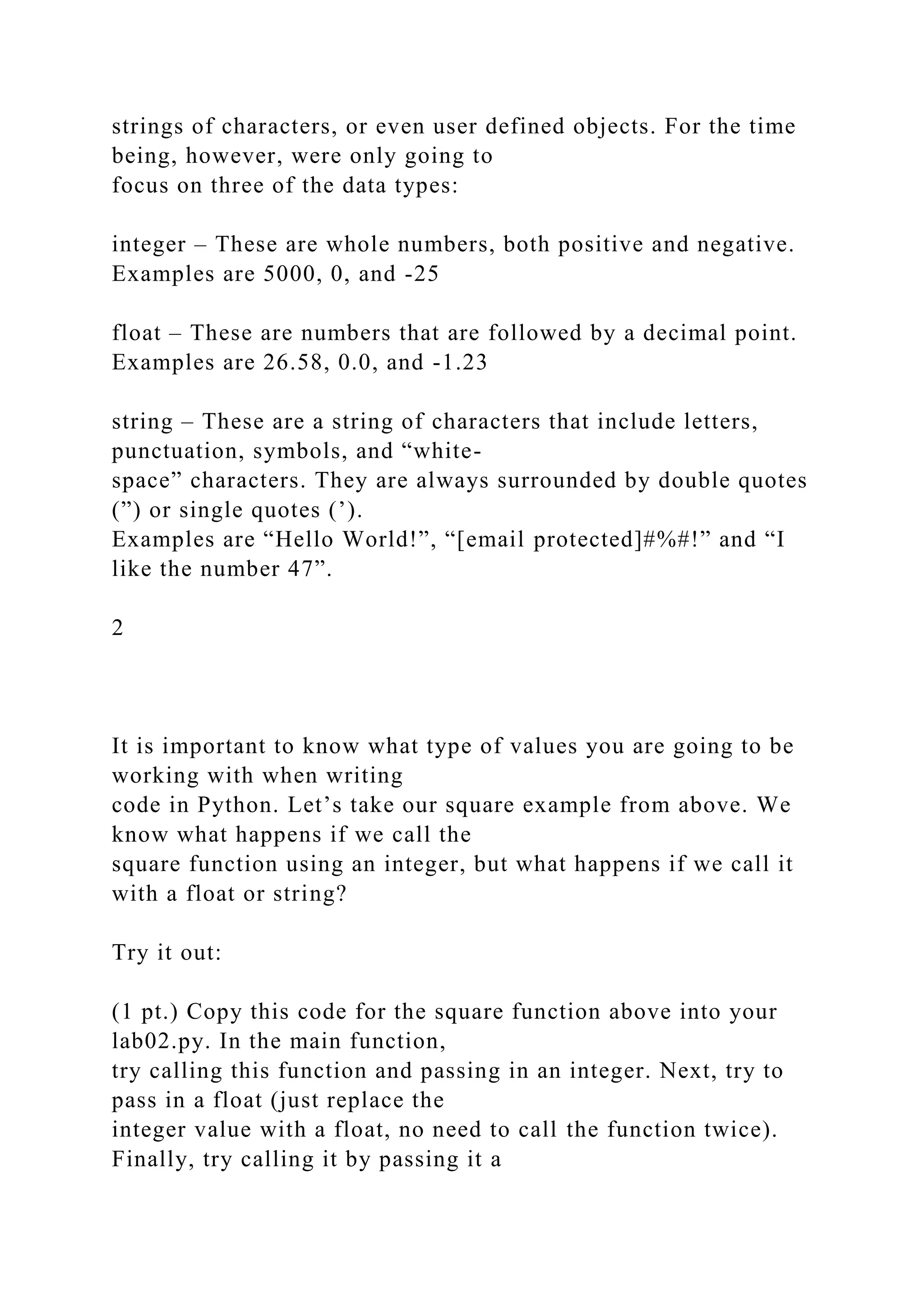 strings of characters, or even user defined objects. For the time
being, however, were only going to
focus on three of the data types:
integer – These are whole numbers, both positive and negative.
Examples are 5000, 0, and -25
float – These are numbers that are followed by a decimal point.
Examples are 26.58, 0.0, and -1.23
string – These are a string of characters that include letters,
punctuation, symbols, and “white-
space” characters. They are always surrounded by double quotes
(”) or single quotes (’).
Examples are “Hello World!”, “[email protected]#%#!” and “I
like the number 47”.
2
It is important to know what type of values you are going to be
working with when writing
code in Python. Let’s take our square example from above. We
know what happens if we call the
square function using an integer, but what happens if we call it
with a float or string?
Try it out:
(1 pt.) Copy this code for the square function above into your
lab02.py. In the main function,
try calling this function and passing in an integer. Next, try to
pass in a float (just replace the
integer value with a float, no need to call the function twice).
Finally, try calling it by passing it a
 