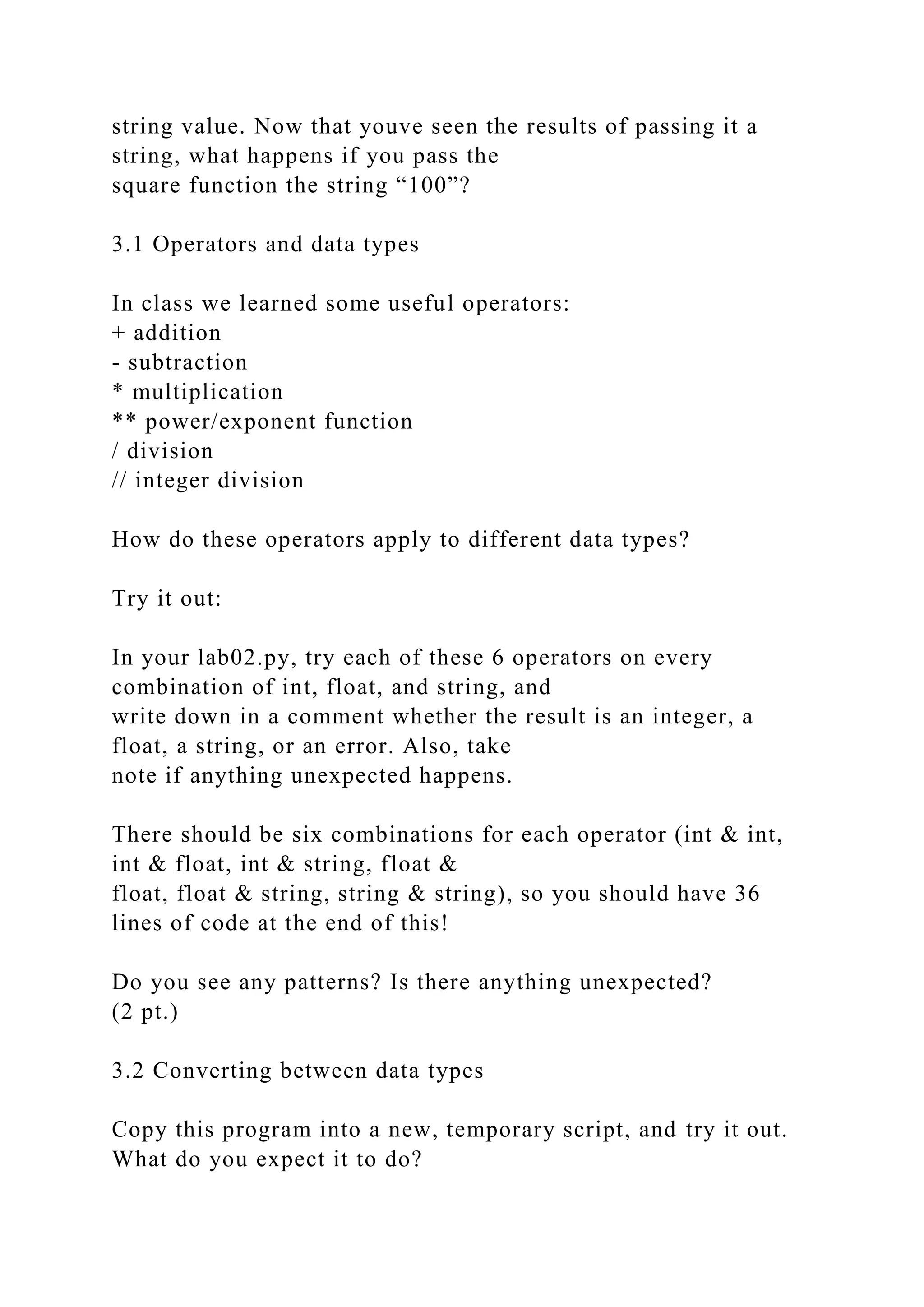string value. Now that youve seen the results of passing it a
string, what happens if you pass the
square function the string “100”?
3.1 Operators and data types
In class we learned some useful operators:
+ addition
- subtraction
* multiplication
** power/exponent function
/ division
// integer division
How do these operators apply to different data types?
Try it out:
In your lab02.py, try each of these 6 operators on every
combination of int, float, and string, and
write down in a comment whether the result is an integer, a
float, a string, or an error. Also, take
note if anything unexpected happens.
There should be six combinations for each operator (int & int,
int & float, int & string, float &
float, float & string, string & string), so you should have 36
lines of code at the end of this!
Do you see any patterns? Is there anything unexpected?
(2 pt.)
3.2 Converting between data types
Copy this program into a new, temporary script, and try it out.
What do you expect it to do?
 