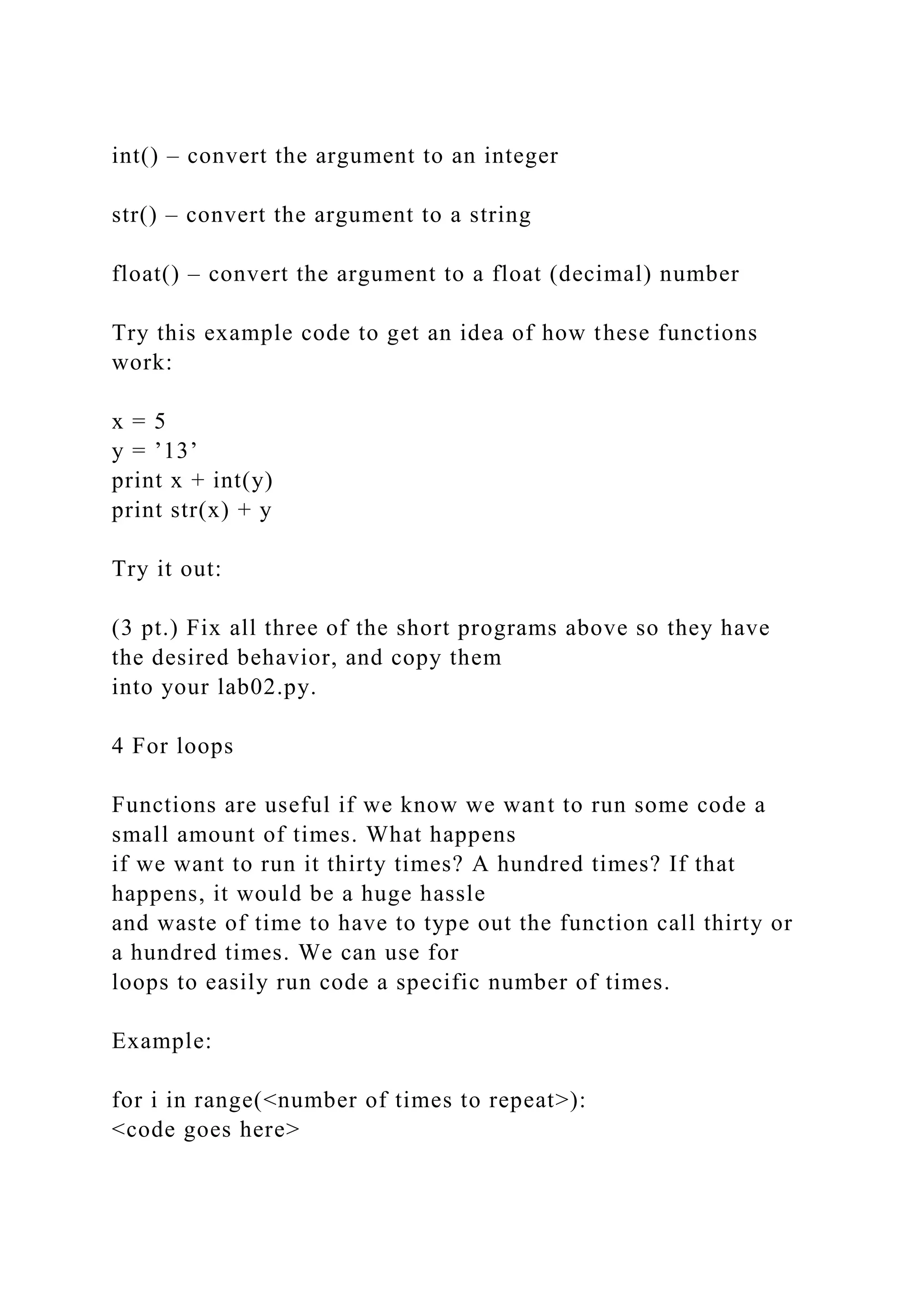 int() – convert the argument to an integer
str() – convert the argument to a string
float() – convert the argument to a float (decimal) number
Try this example code to get an idea of how these functions
work:
x = 5
y = ’13’
print x + int(y)
print str(x) + y
Try it out:
(3 pt.) Fix all three of the short programs above so they have
the desired behavior, and copy them
into your lab02.py.
4 For loops
Functions are useful if we know we want to run some code a
small amount of times. What happens
if we want to run it thirty times? A hundred times? If that
happens, it would be a huge hassle
and waste of time to have to type out the function call thirty or
a hundred times. We can use for
loops to easily run code a specific number of times.
Example:
for i in range(<number of times to repeat>):
<code goes here>
 