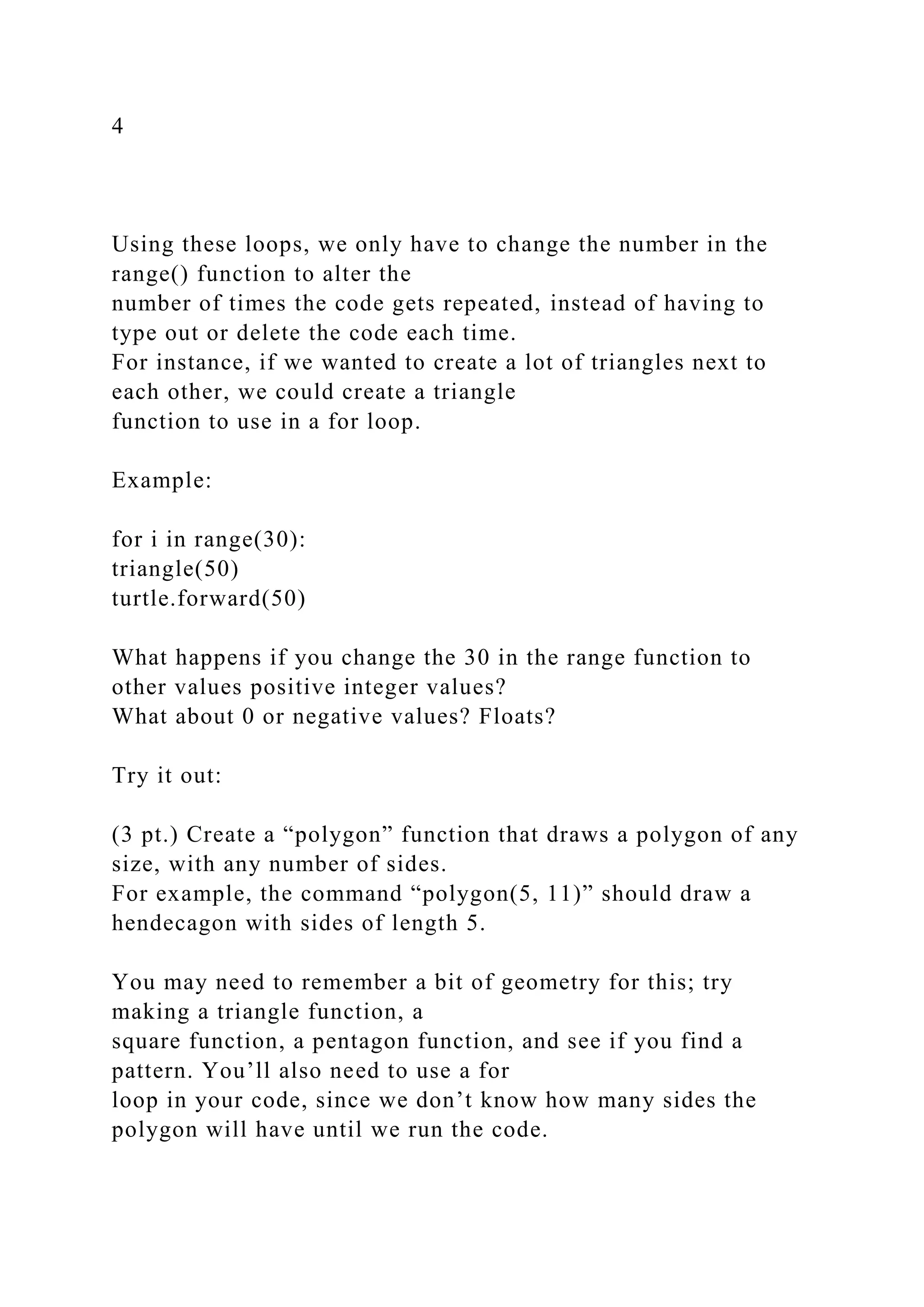 4
Using these loops, we only have to change the number in the
range() function to alter the
number of times the code gets repeated, instead of having to
type out or delete the code each time.
For instance, if we wanted to create a lot of triangles next to
each other, we could create a triangle
function to use in a for loop.
Example:
for i in range(30):
triangle(50)
turtle.forward(50)
What happens if you change the 30 in the range function to
other values positive integer values?
What about 0 or negative values? Floats?
Try it out:
(3 pt.) Create a “polygon” function that draws a polygon of any
size, with any number of sides.
For example, the command “polygon(5, 11)” should draw a
hendecagon with sides of length 5.
You may need to remember a bit of geometry for this; try
making a triangle function, a
square function, a pentagon function, and see if you find a
pattern. You’ll also need to use a for
loop in your code, since we don’t know how many sides the
polygon will have until we run the code.
 