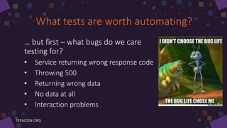 What tests are worth automating?
… but first – what bugs do we care
testing for?
• Service returning wrong response code
• Throwing 500
• Returning wrong data
• No data at all
• Interaction problems
 