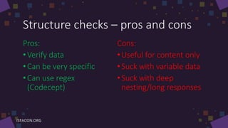 Structure checks – pros and cons
Pros:
•Verify data
• Can be very specific
• Can use regex
(Codecept)
Cons:
•Useful for content only
•Suck with variable data
•Suck with deep
nesting/long responses
 