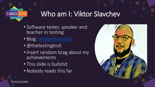 Who am I: Viktor Slavchev
• Software tester, speaker and
teacher in testing
• Blog: mrslavchev.com
• @thetestingtroll
• Insert random brag about my
achievements
• This slide is bullshit
• Nobody reads this far
 