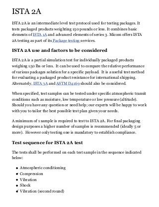 ISTA 2A
ISTA 2A is an intermediate level test protocol used for testing packages. It
tests packaged products weighting 150 pounds or less. It combines basic
elements of ISTA 1A and advanced elements of series 3. Micom offers ISTA
2A testing as part of its Package testing services.
ISTA 2A use and factors to be considered
ISTA 2A is a partial simulation test for individually packaged products
weighing 150 lbs or less. It can be used to compare the relative performance
of various packages solution for a specific payload. It is a useful test method
for evaluating a packaged product resistance for international shipping.
Alternately, ISTA 3A and ASTM D4169 should also be considered.
When specified, test samples can be tested under specific atmospheric transit
conditions such as moisture, low temperature or low pressure (altitude).
Should you have any question or need help; our experts will be happy to work
with you to tailor the best possible test plan given your needs.
A minimum of 1 sample is required to test to ISTA 2A. For final packaging
design purposes a higher number of samples is recommended (ideally 5 or
more). However only testing one is mandatory to establish compliance.
Test sequence for ISTA 2A test
The tests shall be performed on each test sample in the sequence indicated
below:
Atmospheric conditioning
Compression
Vibration
Shock
Vibration (second round)
 