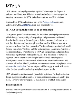 ISTA 3A
ISTA 3A tests packaged products for parcel delivery system shipment
weighing 150 lbs or less. This test is used to simulate courier companies
shipping environments. ISTA 3A is often required by .COM retailers.
Micom offers ISTA 3A testing as part of its Package testing services.
Alternatively, the ASTM D4169 can also be considered.
ISTA 3A use and factors to be considered
ISTA 3A is a general simulation test for individual packaged products that
will challenge the capability of the package and products to withstand
distribution hazards in the small parcel delivery system. Packages to be
tested to that standard must weigh less than 150 lbs. This test separates
packages by shape into four categories. The four shapes are: standard, small,
flat and elongated. The tests and the test conditions change as a function of
the package shape. While testing to ISTA 3A, the package and product are
considered together and not separately, i.e.: they both need to be tested
together. When specified test samples can be tested under specific
atmospheric transit conditions such as moisture, low temperature or low
pressure (altitude). Should you have any question or need help please contact
our material testing lab. Our test experts will be happy to work with you to
tailor the best possible packaging test plan for your needs.
ISTA 3A requires a minimum of 1 sample to be tested. For final packaging
design purposes a higher number of samples is recommended; ideally 5 or
more. However only testing one is mandatory to establish compliance.
Test sequence
The tests shall be performed on each test sample in the sequence indicated in
the following table:
 