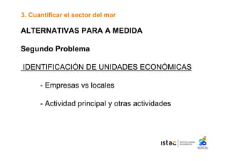 3. Cuantificar el sector del mar 
ALTERNATIVAS PARA A MEDIDA 
Segundo Problema 
IDENTIFICACIÓN DE UNIDADES ECONÓMICAS 
- Empresas vs locales 
- Actividad principal y otras actividades 
 