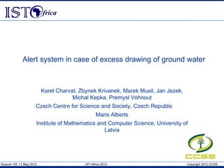 Alert system in case of excess drawing of ground water



                           Karel Charvat, Zbynek Krivanek, Marek Musil, Jan Jezek,
                                       Michal Kepka, Premysl Vohnout
                       Czech Centre for Science and Society, Czech Republic
                                                   Maris Alberts
                       Institute of Mathematics and Computer Science, University of
                                                  Latvia




Session 10f, 11 May 2012                    IST-Africa 2012                          Copyright 2012 CCSS
 