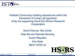 Session 9f, 11 May 2012 IST-Africa 2012 Copyright 2012 HSRS
Habitats Community building experiences within the
framework of Living Lab approach:
A key for supporting future EU-African Research
Cooperation
Karel Charvat, Ota Cerba
Help Service Remote Sensing
Czech Republic
Ana Saez
NEXT STEP srl
 