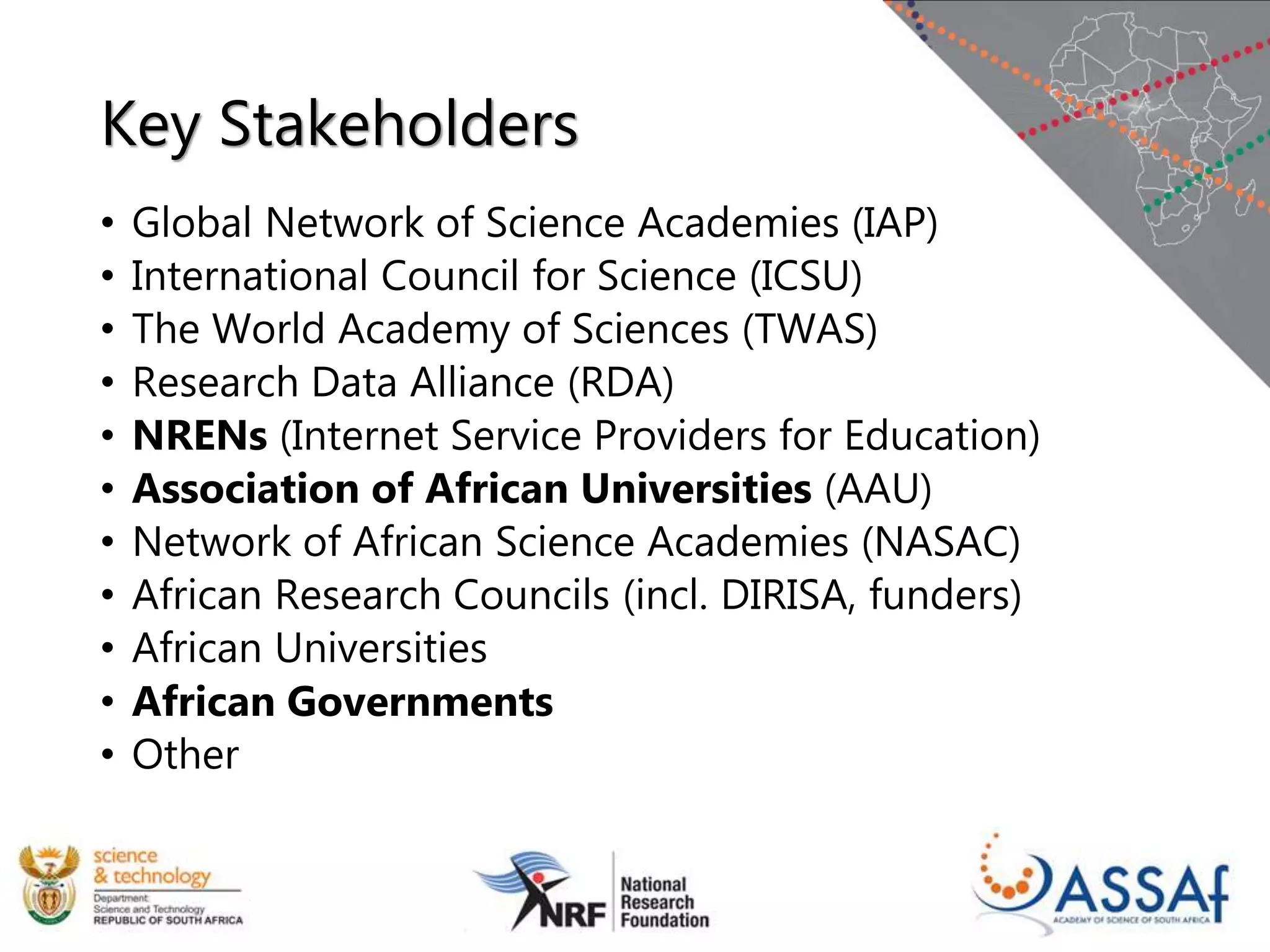 Key Stakeholders
• Global Network of Science Academies (IAP)
• International Council for Science (ICSU)
• The World Academy of Sciences (TWAS)
• Research Data Alliance (RDA)
• NRENs (Internet Service Providers for Education)
• Association of African Universities (AAU)
• Network of African Science Academies (NASAC)
• African Research Councils (incl. DIRISA, funders)
• African Universities
• African Governments
• Other
 