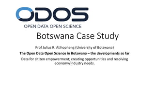 Botswana Case Study
Prof Julius R. Atlhopheng (University of Botswana)
The Open Data Open Science in Botswana – the developments so far
Data for citizen empowerment; creating opportunities and resolving
economy/industry needs.
 