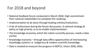 For 2018 and beyond
• National feedback forum conducted in March 2018. High commitment
from national stakeholders to complete the roadmap.
• Implementation to be done through leading entities/institutions.
• A lot of enthusiasm during the forum discussions. A national strategy &
policy as high priority, so as to enable implementation.
• The knowledge economy, which the nation currently pursues, needs a data
anchor.
• Knowledge economy – through data offers opportunities of interweaving
knowledge systems i.e. indigenous & modern scientific knowledge.
• Data is needed to measure the progress in NDP11, Vision 2036, SDGs.
 