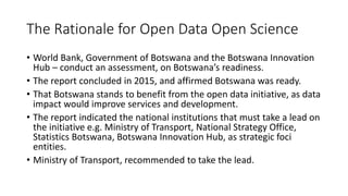 The Rationale for Open Data Open Science
• World Bank, Government of Botswana and the Botswana Innovation
Hub – conduct an assessment, on Botswana’s readiness.
• The report concluded in 2015, and affirmed Botswana was ready.
• That Botswana stands to benefit from the open data initiative, as data
impact would improve services and development.
• The report indicated the national institutions that must take a lead on
the initiative e.g. Ministry of Transport, National Strategy Office,
Statistics Botswana, Botswana Innovation Hub, as strategic foci
entities.
• Ministry of Transport, recommended to take the lead.
 