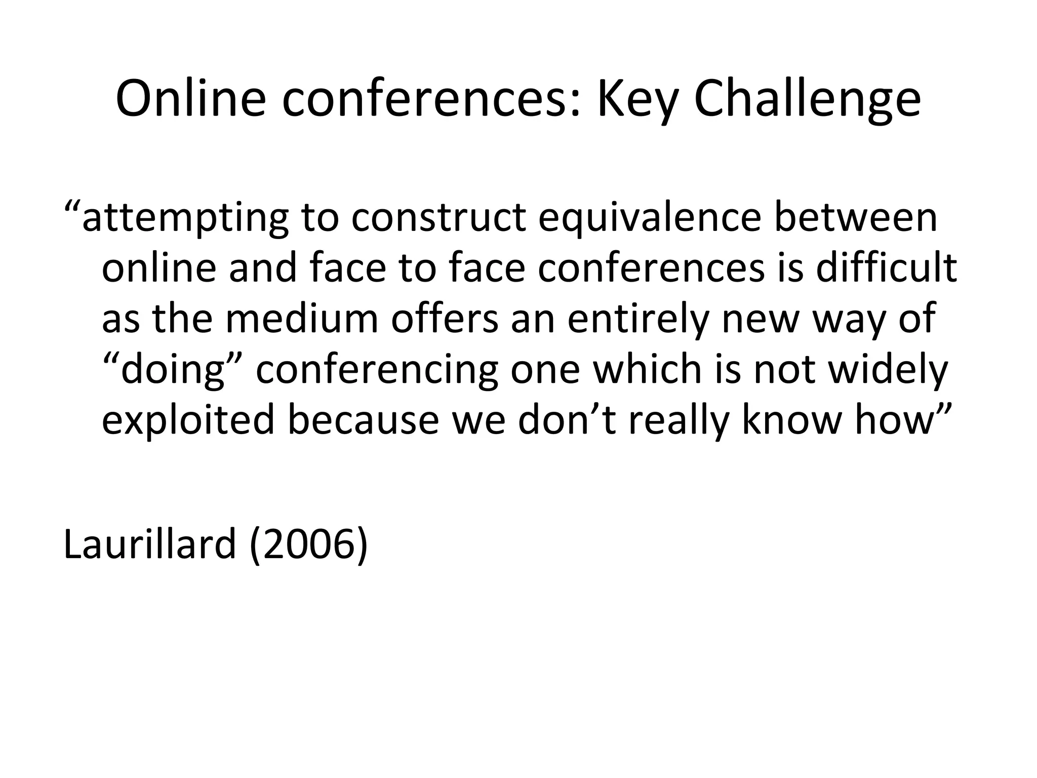Online conferences: Key Challenge “ attempting to construct equivalence between online and face to face conferences is difficult as the medium offers an entirely new way of “doing” conferencing one which is not widely exploited because we don’t really know how ” Laurillard (2006) 