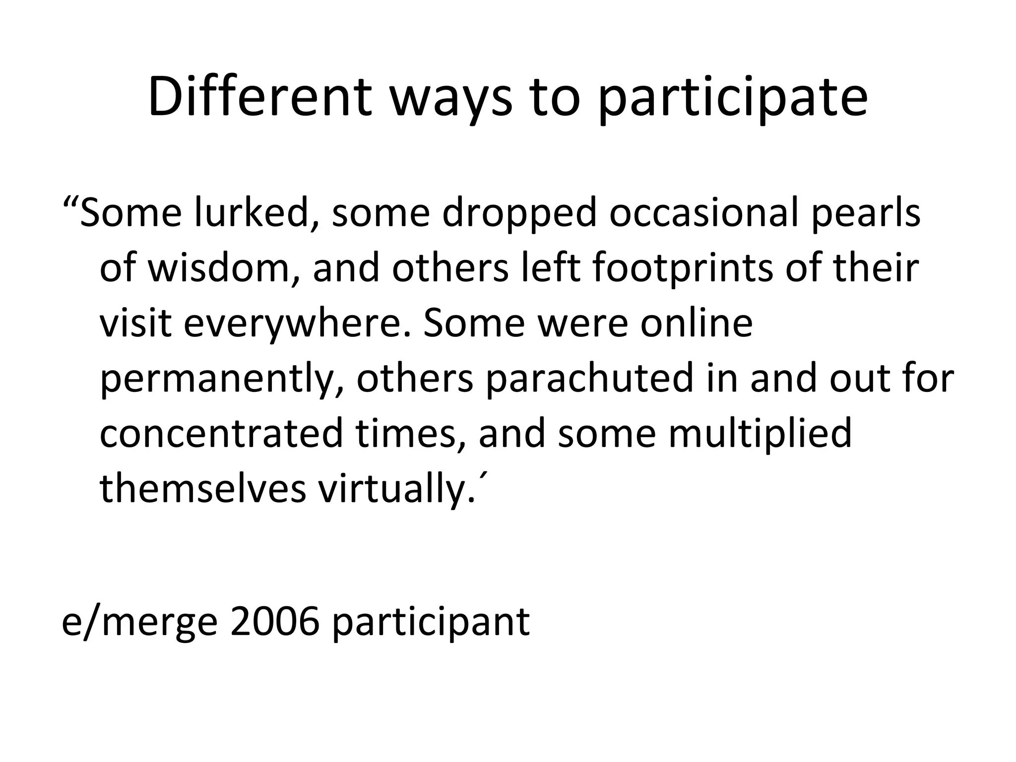 Different ways to participate “ Some lurked, some dropped occasional pearls of wisdom, and others left footprints of their visit everywhere. Some were online permanently, others parachuted in and out for concentrated times, and some multiplied themselves virtually.´ e/merge 2006 participant  
