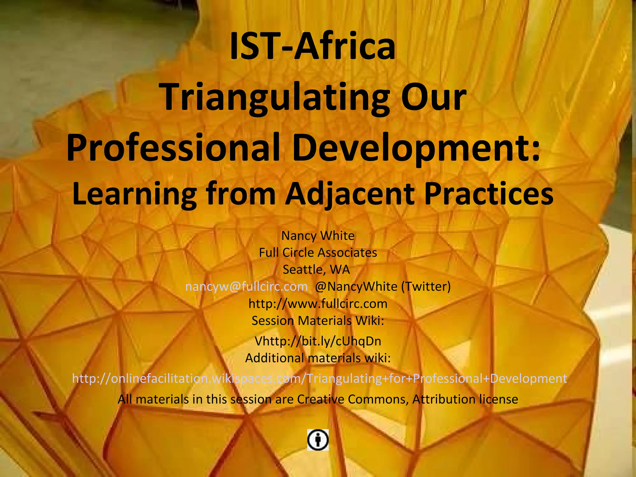 IST-Africa Triangulating Our Professional Development:  Learning from Adjacent Practices Nancy White Full Circle Associates Seattle, WA  [email_address]   @NancyWhite (Twitter) http://www.fullcirc.com Session Materials Wiki: Vhttp://bit.ly/cUhqDn Additional materials wiki: http://onlinefacilitation.wikispaces.com/Triangulating+for+Professional+Development All materials in this session are Creative Commons, Attribution license 
