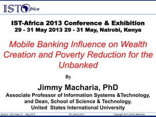 Session 10e Friday 31, May 2013 IST-Africa 2013 Copyright 2013 Jimmy Macharia
Mobile Banking Influence on Wealth
Creation and Poverty Reduction for the
Unbanked
IST-Africa 2013 Conference & Exhibition
29 - 31 May 2013 29 - 31 May, Nairobi, Kenya
By
Jimmy Macharia, PhD
Associate Professor of Information Systems &Technology,
and Dean, School of Science & Technology,
United States International University
 