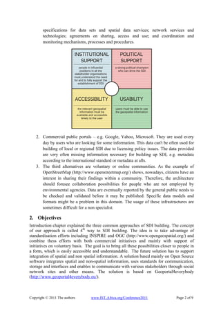 specifications for data sets and spatial data services; network services and
        technologies; agreements on sharing, access and use; and coordination and
        monitoring mechanisms, processes and procedures.




    2. Commercial public portals – e.g. Google, Yahoo, Microsoft. They are used every
       day by users who are looking for some information. This data can't be often used for
       building of local or regional SDI due to licensing policy issues. The data provided
       are very often missing information necessary for building up SDI, e.g. metadata
       according to the international standard or metadata at alls.
    3. The third alternatives are voluntary or online communities. As the example of
       OpenStreetMap (http://www.openstreetmap.org/) shows, nowadays, citizens have an
       interest in sharing their findings within a community. Therefore, the architecture
       should foresee collaboration possibilities for people who are not employed by
       environmental agencies. Data are eventually reported by the general public needs to
       be checked and validated before it may be published. Specific data models and
       formats might be a problem in this domain. The usage of these infrastructures are
       sometimes difficult for a non specialist.

2. Objectives
Introduction chapter explained the three common approaches of SDI building. The concept
of our approach is called 4th way to SDI building. The idea is to take advantage of
standardisation efforts including INSPIRE and OGC (http://www.opengeospatial.org/) and
combine thess efforts with both commercial initiatives and mainly with support of
initiatives on voluntary basis. The goal is to bring all these possibilities closer to people in
a form, which is easily accessible and understandable. The future solution has to support
integration of spatial and non spatial information. A solution based mainly on Open Source
software integrates spatial and non-spatial information, uses standards for communication,
storage and interfaces and enables to communicate with various stakeholders through social
network sites and other means. The solution is based on Geoportal4everybody
(http://www.geoportal4everybody.eu/).



Copyright © 2011 The authors       www.IST-Africa.org/Conference2011                 Page 2 of 9
 