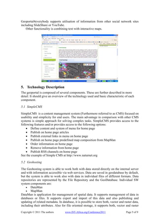 Geoportal4everybody supports utilisation of information from other social network sites
including SlideShare or YouTube.
    Other functionality is combining text with interactive maps.




5. Technology Description
The geoportal is composed of several components. These are further described in more
detail. It should give an overview of the technology used and basic characteristic of each
component.

5.1 SimpleCMS

SimpleCMS is a content management system (Furthermore referred to as CMS) focused on
usability and simplicity for end users. The main advantage in comparison with other CMS
systems is simple approach for solving complex tasks. SimpleCMS provides access to the
following features and/or provides access to the following options:
    • Define content and system of menu for home page
    • Publish on home page articles
    • Publish external links in menu on home page
    • Publish on home page predefined map composition from MapMan
    • Order information on home page
    • Remove information from home page
    • Publish RSS channels on home page
See the example of Simple CMS at http://www.naturnet.org

5.2 Geohosting

The Geohosting system is able to work both with data stored directly on the internal server
and with information accessible via web services. Data are saved in geodatabase by default,
but the system is able to work also with data in individual files of different formats. Data
repositories are represented by the File Repository and the GeoDatabase. Individual SW
system components are:
    • DataMan
    • MapMan
DataMan is application for management of spatial data. It supports management of data in
databases or files. It supports export and import of this data and also publishing and
updating of related metadata. In database, it is possible to store both, vector and raster data,
including their attributes. Also for file oriented storage, it supports both, vector and raster

Copyright © 2011 The authors       www.IST-Africa.org/Conference2011                 Page 5 of 9
 