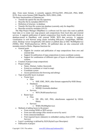 data. From raster formats, it currently supports IFF/GeoTIFF, JPEG,GIF, PNG, BMP,
ECW, from vector formats ESRI Shapefile, DGN, DWG, GML.
The basic functionalities of Dataman are:
    • Transfer the spatial file into file repository
    • Describe file by metadata (ISO19115}
    • Definition of structure in database
    • Transfer file from file system into database (currently only for shapefile)
    • Describe record by metadata (19115)
    The Map Project Manager (MapMan) is a software tool for users who want to publish
local data or to create new map projects and compositions from local data and external
services. It supports publication of spatial composition from locally stored data (fields or
database-stored in DataMan), with external WMS, WFS data services. It supports
visualization in web browser using clients including HSLayers, GoogleMaps, DHTML
client, Desktop viewer GoogleEarth, GIS Janitor or publish data as OGC WebMapService
(WMS), OGC WebFeatureService (WFS). All published data are also connected with
metadata stored in Micka. Mapman functions list
    • General goals
            • Support for creation and publication of map compositions from own and
                external data
            • Support for publication of map compositions in more coordinate systems
            • Support for combination of different types of layers in different coordinate
                systems
    • Creation of project (map composition)
    • Project settings
            • Name, Abstract, Author, Keywords
            • Extent (as coordinate or visual in map)
            • Coordinate system
            • Access permissions (for browsing and editing)
    • Type of possible layers in project
            • Vector layer
                    • Files
                           • SHP, GML, DGN, other formats supported by OGR library
                    • Databases
                           • PostGIS database
                           • MSSQL Geomedia database
                    • Services
                           • WFS (WebFeatureService)
            • Raster layer
                    • Files
                           • TIF, JPG, GIF, PNG, otherformats supported by GDAL
                               library
                    • Services
                           • WMS (WebMapService)
    • Methods of adding layers to the project
            • From existing WMS or WFS servers
            • From user data storage (files stored on server by users)
            • From connected databases
            • Find required layers (datasets) in embedded catalog client (CSW – Catalog
                Service)
    • Layer’s symbology is defined by SLD (Styled Layer Descriptor)
    • Publication of project

Copyright © 2011 The authors      www.IST-Africa.org/Conference2011               Page 6 of 9
 