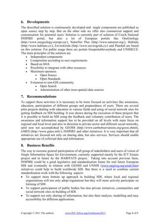 6. Developments
The described solution is continuously developed and single components are published as
open source step by step. But on the other side we offer also commercial support and
customisation for potential users. Solution is currently part of solution of Czech National
INSPIRE portal, but also a lot of European portals like OneGeology
(http://www.onegeology-europe.eu/), NaturNet Plus (http://www.naturnet.org/), Habitats
(http://www.habitats.cz/), EnviroGrids (http://www.envirogrids.cz/) and Plan4all are based
on this solution. For public usage there are portals Geoportal4everybody and UNSDI.CZ.
The main principles of the solution are:
    • Independent components
    • Composition according to user requirements
    • Based on SOA
    • Possibility to integrate with other resources
    • Maximum openness
           • Open Source
           • Open Standards
    • Extension to non-GIS community
           • Open Search
           • Administration of other (non-spatial) data sources

7. Recommendations
To support these activities it is necessary to be more focused on activities like awareness,
education, participation of different groups and preparedness of users. There are several
pilot projects dealing with education in various fields and using of social network sites for
getting feedback on SDI building. It was shown during the execution of these projects that
it is possible to build an SDI using the feedback and voluntary contribution of users. The
awareness and information support has to be provided on all levels with main focus on
regional and local level and also in direction to private sector and different social networks,
until now not accomplished by GEOSS (http://www.earthobservations.org/geoss.shtml),
GMES (http://www.gmes.info/), INSPIRE and other initiatives. It is very important that all
initiatives are focused not only on sharing data, but also services. Services should enable
appropriate use of collected data and information.

8. Business Benefits
The way to increase general participation of all group of stakeholders and users of vision of
Single Information Space for Environment, currently supported mainly by the ICT Ensure
project and in future by the HABITATS project. Taking into account previous facts,
INSPIRE could be a good legislative and standardisation frame for real future European
SDI and eventually in relation with GEOSS and UNSDI (www.ungiwg.org/unsdi.htm)
initiatives could help to build worldwide SDI. But there is a need to combine current
standardisation work with the following aspects:
• To support more bottom up approach in building SDI, where local and regional
     organisations will not only adopt regulations but they will more actively participate on
     forming of SDI.
• To support participation of public bodies but also private initiatives, communities and
     social network sites on building of SDI.
• To support not only sharing of information, but also their analysis, modelling and easy
     accessibility for different applications.



Copyright © 2011 The authors       www.IST-Africa.org/Conference2011                Page 8 of 9
 
