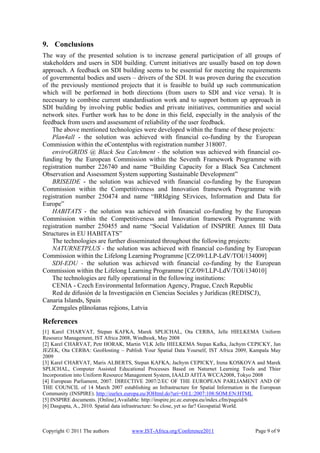 9. Conclusions
The way of the presented solution is to increase general participation of all groups of
stakeholders and users in SDI building. Current initiatives are usually based on top down
approach. A feedback on SDI building seems to be essential for meeting the requirements
of governmental bodies and users – drivers of the SDI. It was proven during the execution
of the previously mentioned projects that it is feasible to build up such communication
which will be performed in both directions (from users to SDI and vice versa). It is
necessary to combine current standardisation work and to support bottom up approach in
SDI building by involving public bodies and private initiatives, communities and social
network sites. Further work has to be done in this field, especially in the analysis of the
feedback from users and assessment of reliability of the user feedback.
    The above mentioned technologies were developed within the frame of these projects:
    Plan4all - the solution was achieved with financial co-funding by the European
Commission within the eContentplus with registration number 318007.
    enviroGRIDS @ Black Sea Catchment - the solution was achieved with financial co-
funding by the European Commission within the Seventh Framework Programme with
registration number 226740 and name “Building Capacity for a Black Sea Catchment
Observation and Assessment System supporting Sustainable Development”
    BRISEIDE - the solution was achieved with financial co-funding by the European
Commission within the Competitiveness and Innovation framework Programme with
registration number 250474 and name “BRIdging SErvices, Information and Data for
Europe”
    HABITATS - the solution was achieved with financial co-funding by the European
Commission within the Competitiveness and Innovation framework Programme with
registration number 250455 and name “Social Validation of INSPIRE Annex III Data
Structures in EU HABITATS”
    The technologies are further disseminated throughout the following projects:
    NATURNETPLUS - the solution was achieved with financial co-funding by European
Commission within the Lifelong Learning Programme [CZ/09/LLP-LdV/TOI/134009]
    SDI-EDU - the solution was achieved with financial co-funding by the European
Commission within the Lifelong Learning Programme [CZ/09/LLP-LdV/TOI/134010]
    The technologies are fully operational in the following institutions:
    CENIA - Czech Environmental Information Agency, Prague, Czech Republic
    Red de difusión de la Investigación en Ciencias Sociales y Jurídicas (REDISCJ),
Canaria Islands, Spain
    Zemgales plānošanas reģions, Latvia

References
[1] Karel CHARVAT, Stepan KAFKA, Marek SPLICHAL, Ota CERBA, Jelle HIELKEMA Uniform
Resource Management, IST Africa 2008, Windhoek, May 2008
[2] Karel CHARVAT, Petr HORAK, Martin VLK Jelle HIELKEMA Stepan Kafka, Jachym CEPICKY, Jan
JEZEK, Ota CERBA: GeoHosting – Publish Your Spatial Data Yourself, IST Africa 2009, Kampala May
2009
[3] Karel CHARVAT, Maris ALBERTS, Stepan KAFKA, Jachym CEPICKY, Irena KOSKOVA and Marek
SPLICHAL, Computer Assisted Educational Processes Based on Naturnet Learning Tools and Thier
Incorporation into Uniform Resource Management System, IAALD AFITA WCCA2008, Tokyo 2008
[4] European Parliament, 2007. DIRECTIVE 2007/2/EC OF THE EUROPEAN PARLIAMENT AND OF
THE COUNCIL of 14 March 2007 establishing an Infrastructure for Spatial Information in the European
Community (INSPIRE). http://eurlex.europa.eu/JOHtml.do?uri=OJ:L:2007:108:SOM:EN:HTML
[5] INSPIRE documents. [Online].Available: http://inspire.jrc.ec.europa.eu/index.cfm/pageid/6
[6] Dasgupta, A., 2010. Spatial data infrastructure: So close, yet so far? Geospatial World.



Copyright © 2011 The authors         www.IST-Africa.org/Conference2011                  Page 9 of 9
 