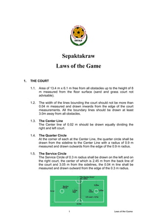 1 Laws of the Game
Sepaktakraw
Laws of the Game
1. THE COURT
1.1. Area of 13.4 m x 6.1 m free from all obstacles up to the height of 8
m measured from the floor surface (sand and grass court not
advisable).
1.2. The width of the lines bounding the court should not be more than
0.04 m measured and drawn inwards from the edge of the court
measurements. All the boundary lines should be drawn at least
3.0m away from all obstacles.
1.3. The Center Line
The Center line of 0.02 m should be drawn equally dividing the
right and left court.
1.4. The Quarter Circle
At the corner of each at the Center Line, the quarter circle shall be
drawn from the sideline to the Center Line with a radius of 0.9 m
measured and drawn outwards from the edge of the 0.9 m radius.
1.5. The Service Circle
The Service Circle of 0.3 m radius shall be drawn on the left and on
the right court, the center of which is 2.45 m from the back line of
the court and 3.05 m from the sidelines, the 0.04 m line shall be
measured and drawn outward from the edge of the 0.3 m radius.
 