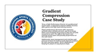 Gradient
Compression
Case Study
Terry, a High-Performance Director at a professional
soccer team, is required to improve athlete recovery
after games and high-load training sessions.
Player performance decreases after strenuous
activities when athletes are sore, and Terry knows
there is an increased risk of injury if they are not fully
recovered as well. This affects the team’s next
training session plans and possibly performance at
the next match.
Additionally, team management and club fans add
pressure to have the team at peak physical condition
for each and every game. Terry is dedicated to
keeping his players in top physical shape.
 