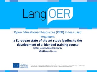 This project was financed with the support of the European Commission. This publication is the sole responsibility of the author and
the Commission is not responsible for any use that may be made of the information contained therein.
Open Educational Resources (OER) in less used
languages:
a European state of the art study leading to the
development of a blended training course
Lefkos Ioannis, Katerina Zourou
Web2Learn, Greece
 