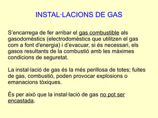 INSTAL·LACIONS DE GAS 
S’encarrega de fer arribar el gas combustible als 
gasodomèstics (electrodomèstics que utilitzen el gas 
com a font d'energia) i d’evacuar, si és necessari, els 
gasos resultants de la combustió amb les màximes 
condicions de seguretat. 
La instal·lació de gas és la més perillosa de totes; fuites 
de gas, combustió, poden provocar explosions o 
emanacions tòxiques. 
És per això que la instal·lació de gas no pot ser 
encastada. 
 