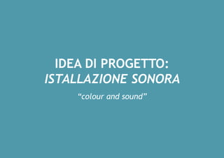 IDEA DI PROGETTO:
ISTALLAZIONE SONORA
“colour and sound”
 