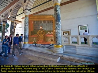 Le Palais de Topkapi sur une colline surplombant le Bosphore est la résidence officielle et
principale des Sultans Ottomans jusqu'à 1853. Cette « Chambre des pétitions » est l'endroit où le
Sultan assis sur son trône à baldaquin entouré d'or et de pierreries, reçoit les vizirs et les officiels.
 